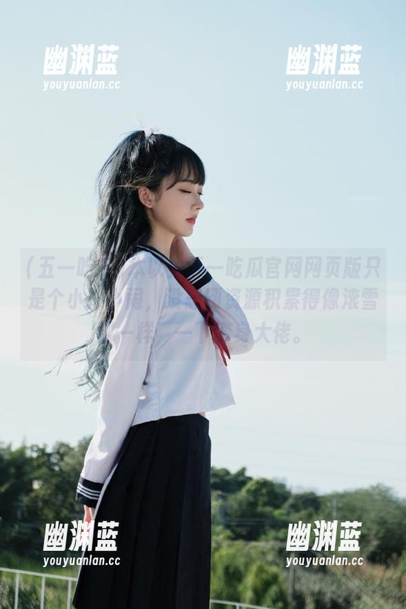 本以为五一吃瓜官网网页版只是个小打小闹，没想到资源积累得像滚雪球一样，一下变身大佬。