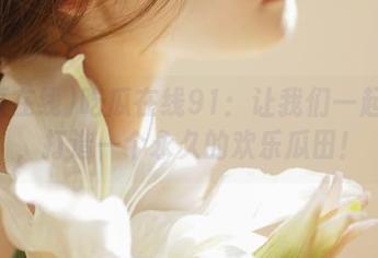 吃瓜在线91：让我们一起合作，打造一个永久的欢乐瓜田！