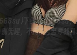 下载黑料668su，让你从此告别无趣，不用再苦苦寻找黑料！