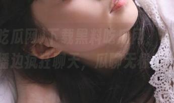 下载黑料吃瓜网，边影院直播边疯狂聊天，瓜聊无极限！